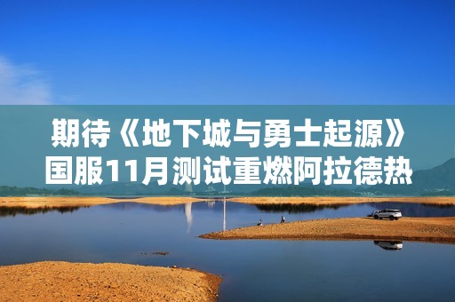 期待《地下城与勇士起源》国服11月测试重燃阿拉德热情