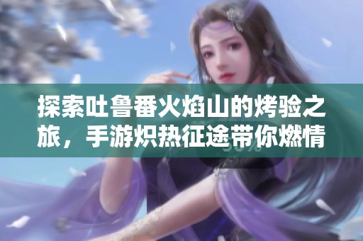 探索吐鲁番火焰山的烤验之旅，手游炽热征途带你燃情体验