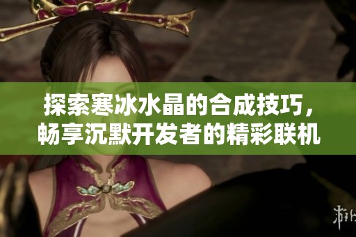 探索寒冰水晶的合成技巧，畅享沉默开发者的精彩联机竞速游戏