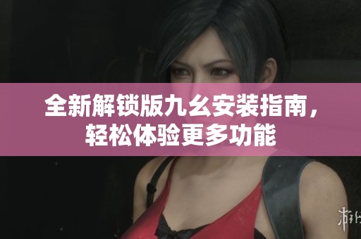 全新解锁版九幺安装指南，轻松体验更多功能