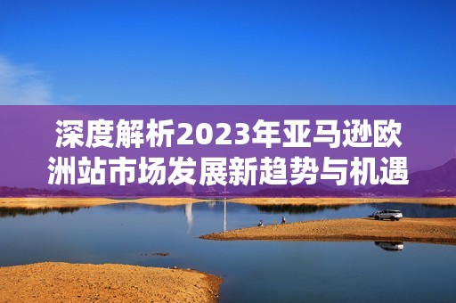 深度解析2023年亚马逊欧洲站市场发展新趋势与机遇