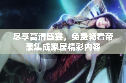 尽享高清盛宴，免费畅看帝豪集成家居精彩内容