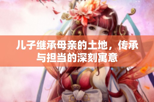 儿子继承母亲的土地，传承与担当的深刻寓意