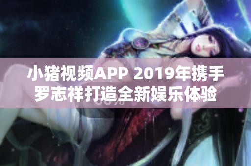 小猪视频APP 2019年携手罗志祥打造全新娱乐体验