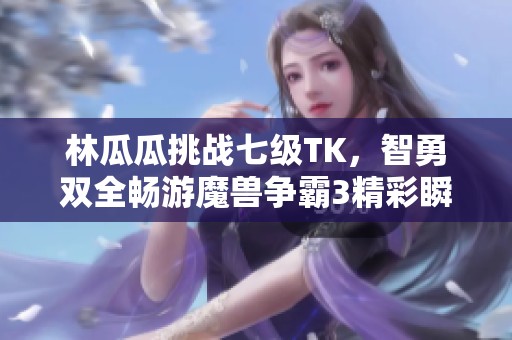 林瓜瓜挑战七级TK，智勇双全畅游魔兽争霸3精彩瞬间
