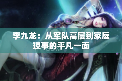 李九龙：从军队高层到家庭琐事的平凡一面