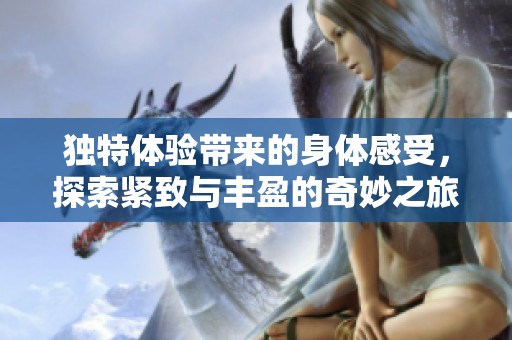 独特体验带来的身体感受，探索紧致与丰盈的奇妙之旅