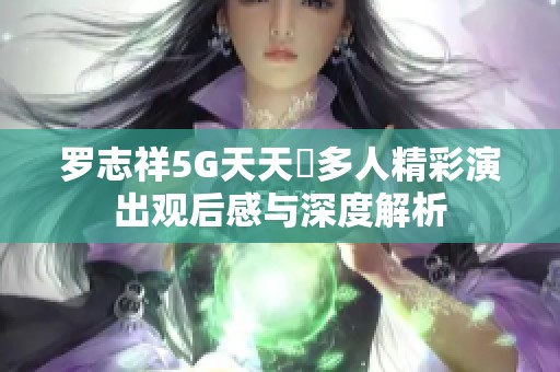 罗志祥5G天天奭多人精彩演出观后感与深度解析