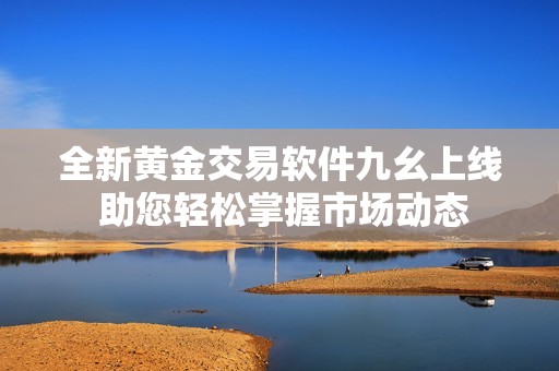全新黄金交易软件九幺上线 助您轻松掌握市场动态