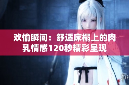 欢愉瞬间：舒适床榻上的肉乳情感120秒精彩呈现