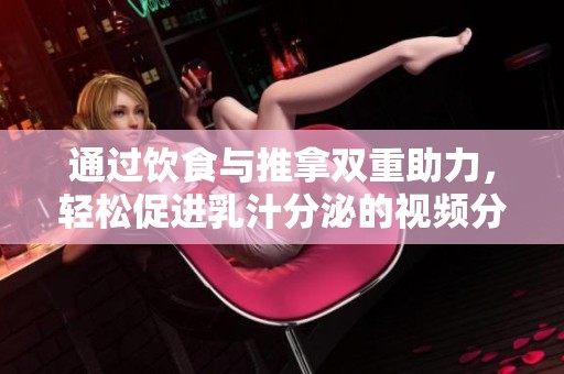 通过饮食与推拿双重助力，轻松促进乳汁分泌的视频分享