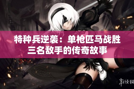 特种兵逆袭：单枪匹马战胜三名敌手的传奇故事