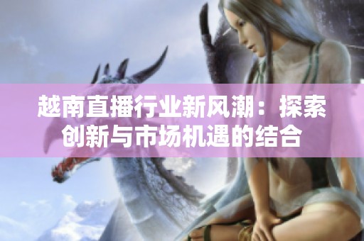 越南直播行业新风潮：探索创新与市场机遇的结合