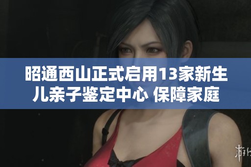 昭通西山正式启用13家新生儿亲子鉴定中心 保障家庭合法权益