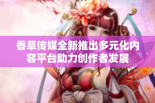 香草传媒全新推出多元化内容平台助力创作者发展