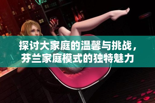 探讨大家庭的温馨与挑战，芬兰家庭模式的独特魅力