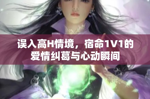误入高H情境，宿命1V1的爱情纠葛与心动瞬间