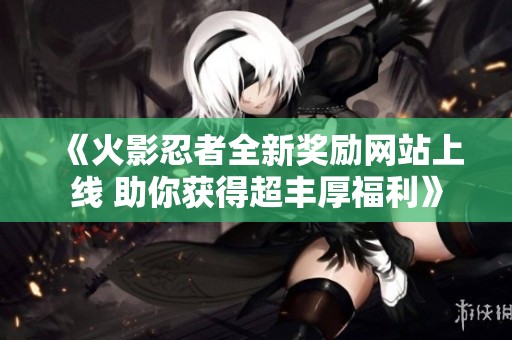 《火影忍者全新奖励网站上线 助你获得超丰厚福利》