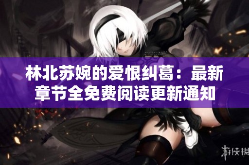 林北苏婉的爱恨纠葛：最新章节全免费阅读更新通知