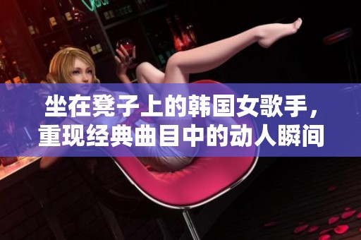 坐在凳子上的韩国女歌手，重现经典曲目中的动人瞬间