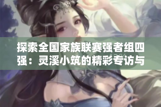 探索全国家族联赛强者组四强：灵溪小筑的精彩专访与幻想重逢