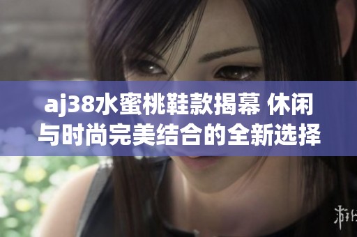 aj38水蜜桃鞋款揭幕 休闲与时尚完美结合的全新选择