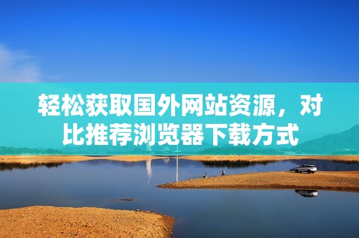 轻松获取国外网站资源，对比推荐浏览器下载方式