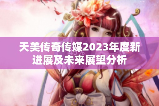 天美传奇传媒2023年度新进展及未来展望分析