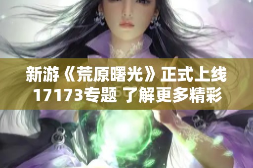 新游《荒原曙光》正式上线17173专题 了解更多精彩内容