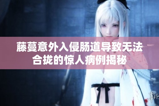 藤蔓意外入侵肠道导致无法合拢的惊人病例揭秘