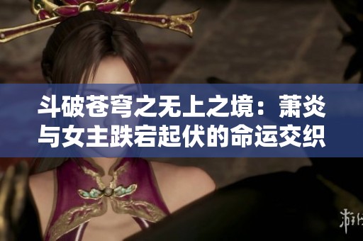 斗破苍穹之无上之境：萧炎与女主跌宕起伏的命运交织