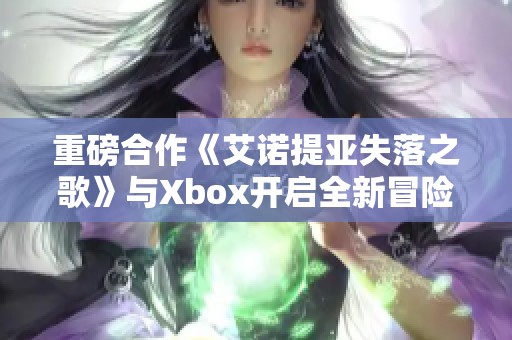 重磅合作《艾诺提亚失落之歌》与Xbox开启全新冒险之旅