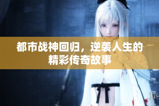 都市战神回归，逆袭人生的精彩传奇故事