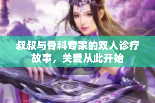 叔叔与骨科专家的双人诊疗故事，关爱从此开始