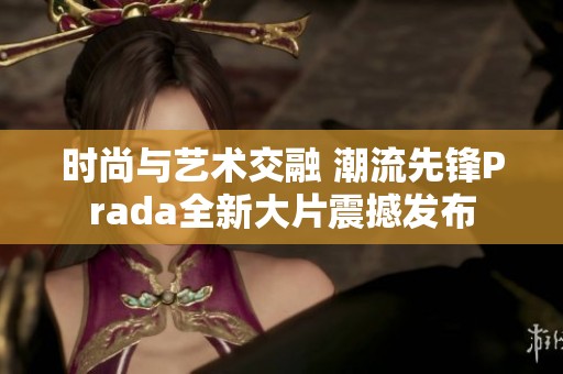 时尚与艺术交融 潮流先锋Prada全新大片震撼发布