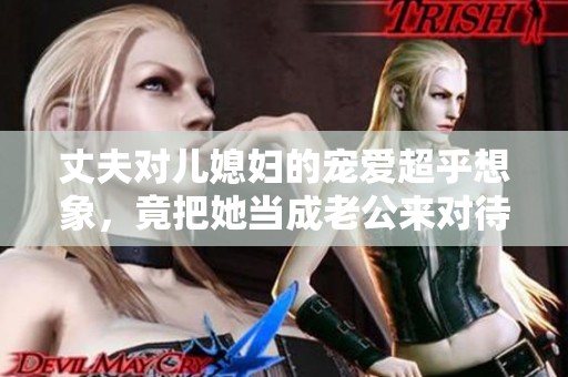 丈夫对儿媳妇的宠爱超乎想象，竟把她当成老公来对待
