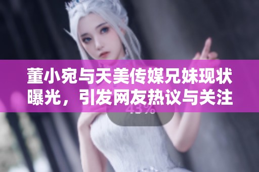 董小宛与天美传媒兄妹现状曝光，引发网友热议与关注