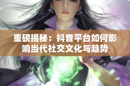重磅揭秘：抖音平台如何影响当代社交文化与趋势