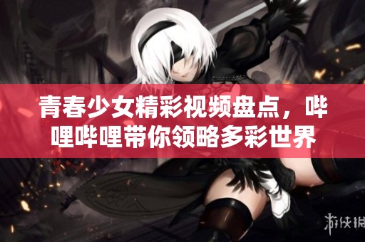 青春少女精彩视频盘点，哔哩哔哩带你领略多彩世界