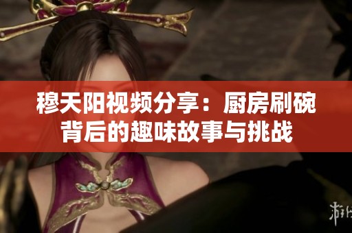 穆天阳视频分享：厨房刷碗背后的趣味故事与挑战