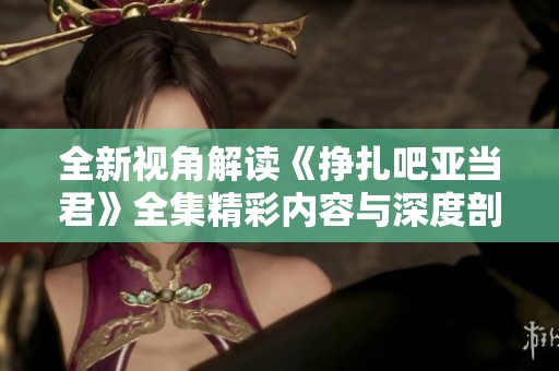 全新视角解读《挣扎吧亚当君》全集精彩内容与深度剖析