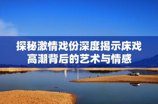 探秘激情戏份深度揭示床戏高潮背后的艺术与情感