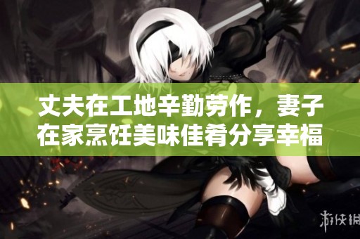 丈夫在工地辛勤劳作，妻子在家烹饪美味佳肴分享幸福生活