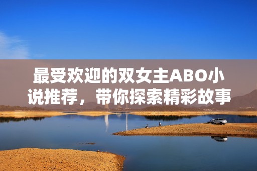 最受欢迎的双女主ABO小说推荐，带你探索精彩故事