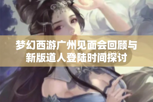 梦幻西游广州见面会回顾与新版道人登陆时间探讨