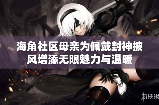 海角社区母亲为佩戴封神披风增添无限魅力与温暖