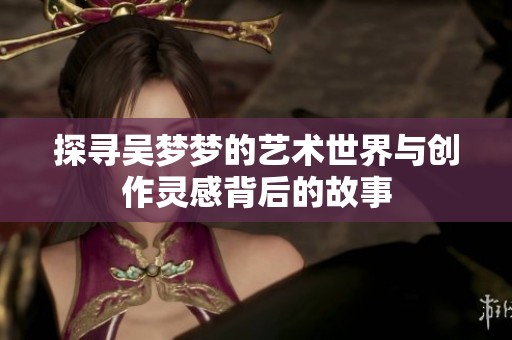 探寻吴梦梦的艺术世界与创作灵感背后的故事