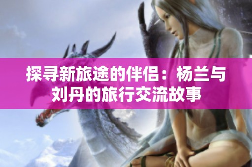 探寻新旅途的伴侣：杨兰与刘丹的旅行交流故事