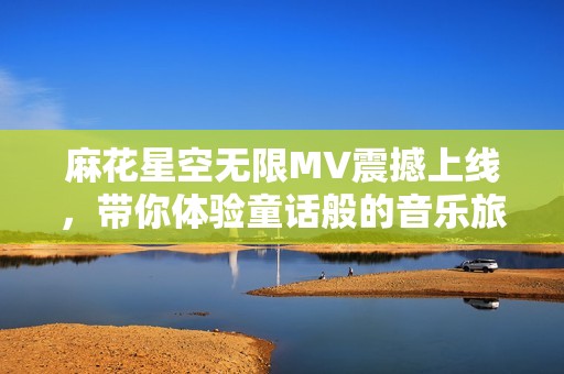 麻花星空无限MV震撼上线，带你体验童话般的音乐旅程