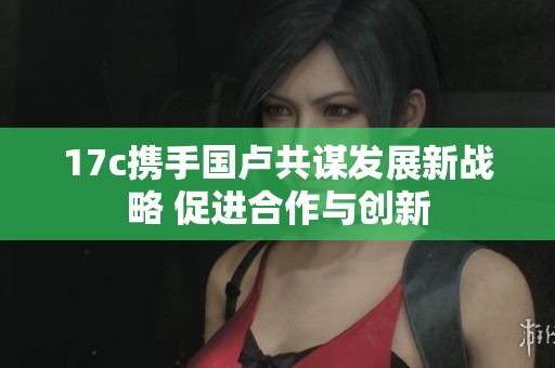 17c携手国卢共谋发展新战略 促进合作与创新